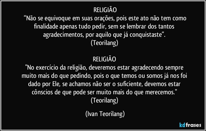 RELIGIÃO
 “Não se equivoque em suas orações, pois este ato não tem como finalidade apenas tudo pedir, sem se lembrar dos tantos agradecimentos, por aquilo que já conquistaste”. 
(Teorilang) 

RELIGIÃO 
"No exercício da religião, deveremos estar agradecendo sempre muito mais do que pedindo, pois o que temos ou somos já nos foi dado por Ele, se achamos não ser o suficiente, devemos estar cônscios de que pode ser muito mais do que merecemos." 
(Teorilang) (Ivan Teorilang)