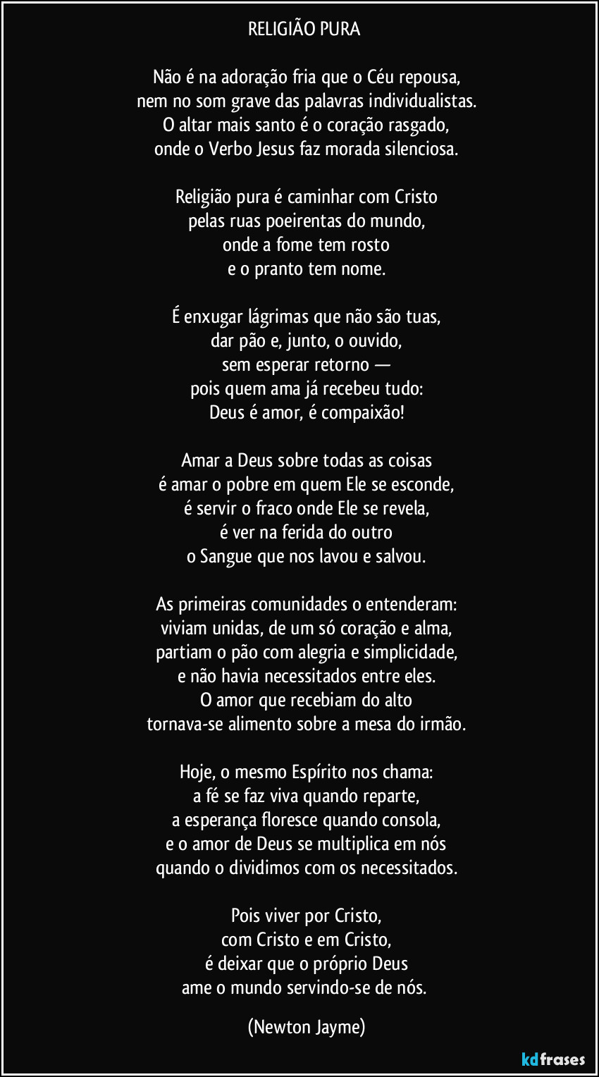 RELIGIÃO PURA 

Não é na adoração fria que o Céu repousa,
nem no som grave das palavras individualistas.
O altar mais santo é o coração rasgado,
onde o Verbo Jesus faz morada silenciosa.

Religião pura é caminhar com Cristo
pelas ruas poeirentas do mundo,
onde a fome tem rosto
e o pranto tem nome.

É enxugar lágrimas que não são tuas,
dar pão e, junto, o ouvido,
sem esperar retorno —
pois quem ama já recebeu tudo:
Deus é amor, é compaixão!

Amar a Deus sobre todas as coisas
é amar o pobre em quem Ele se esconde,
é servir o fraco onde Ele se revela,
é ver na ferida do outro
o Sangue que nos lavou e salvou.

As primeiras comunidades o entenderam:
viviam unidas, de um só coração e alma,
partiam o pão com alegria e simplicidade,
e não havia necessitados entre eles.
O amor que recebiam do alto
tornava-se alimento sobre a mesa do irmão.

Hoje, o mesmo Espírito nos chama:
a fé se faz viva quando reparte,
a esperança floresce quando consola,
e o amor de Deus se multiplica em nós
quando o dividimos com os necessitados.

Pois viver por Cristo,
com Cristo e em Cristo,
é deixar que o próprio Deus
ame o mundo servindo-se de nós. (Newton Jayme)