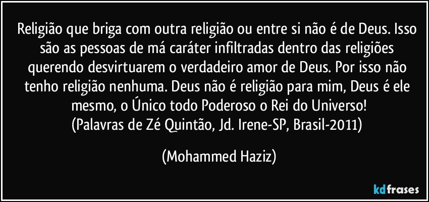 Religião que briga com outra religião ou entre si não é de Deus. Isso são as pessoas de má caráter infiltradas dentro das religiões querendo desvirtuarem o verdadeiro amor de Deus. Por isso não tenho religião nenhuma. Deus não é religião para mim, Deus é ele mesmo, o Único todo Poderoso o Rei do Universo!
(Palavras de Zé Quintão, Jd. Irene-SP, Brasil-2011) (Mohammed Haziz)