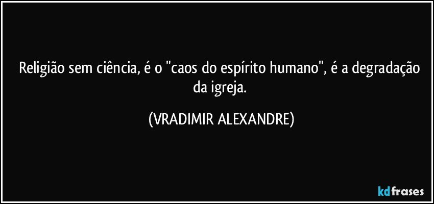 Religião sem ciência, é o "caos do espírito humano", é a degradação da igreja. (VRADIMIR ALEXANDRE)