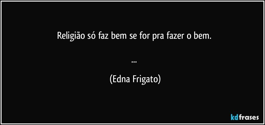 Religião só faz bem se for pra fazer o bem. 

... (Edna Frigato)