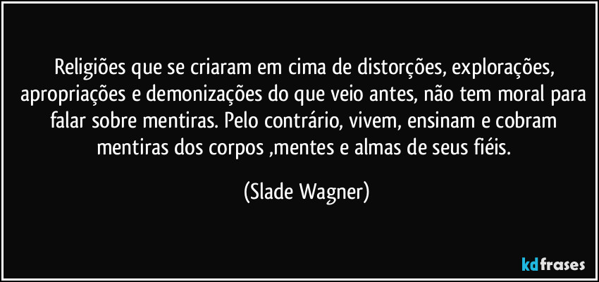 Religiões que se criaram em cima de distorções, explorações, apropriações e demonizações do que veio antes, não tem moral para falar sobre mentiras. Pelo contrário, vivem, ensinam e cobram mentiras dos corpos ,mentes e almas de seus fiéis. (Slade Wagner)