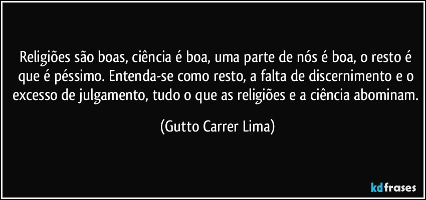 Religiões são boas, ciência é boa, uma parte de nós é boa, o resto é que é péssimo. Entenda-se como resto, a falta de discernimento e o excesso de julgamento, tudo o que as religiões e a ciência abominam. (Gutto Carrer Lima)