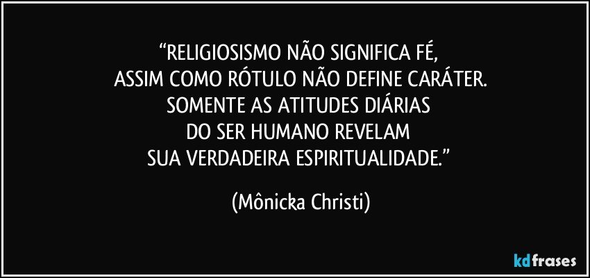 “RELIGIOSISMO NÃO SIGNIFICA FÉ, 
ASSIM COMO RÓTULO NÃO DEFINE CARÁTER.
SOMENTE AS ATITUDES DIÁRIAS 
DO SER HUMANO REVELAM 
SUA VERDADEIRA ESPIRITUALIDADE.” (Mônicka Christi)