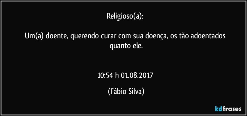 Religioso(a): 

Um(a) doente, querendo curar com sua doença, os tão adoentados quanto ele.


10:54 h 01.08.2017 (Fábio Silva)