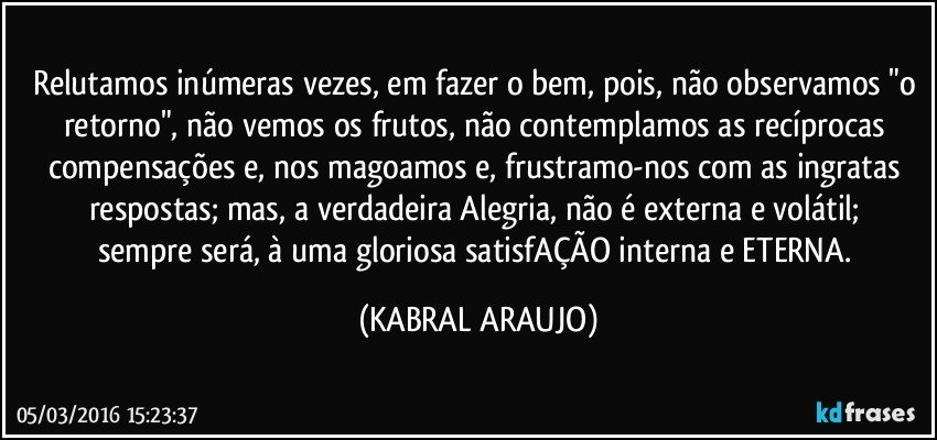 Relutamos inúmeras vezes, em fazer o bem, pois, não observamos "o retorno", não vemos os frutos, não contemplamos as recíprocas compensações e, nos magoamos e, frustramo-nos com as ingratas respostas; mas, a verdadeira Alegria, não é externa e volátil; 
sempre será, à uma gloriosa satisfAÇÃO interna e ETERNA. (KABRAL ARAUJO)