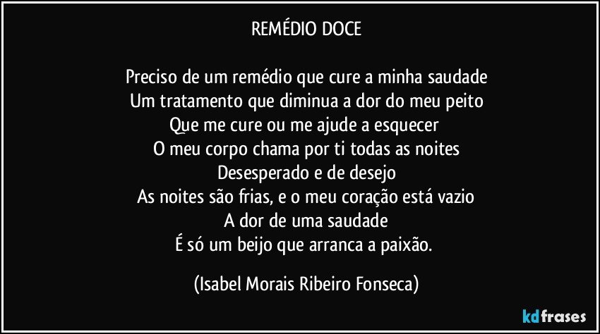 REMÉDIO DOCE

Preciso de um remédio que cure a minha saudade
Um tratamento que diminua a dor do meu peito
Que me cure ou me ajude a esquecer 
O meu corpo chama por ti todas as noites
Desesperado e de desejo
As noites são frias, e o meu coração está vazio
A dor de uma saudade
É só um beijo que arranca a paixão. (Isabel Morais Ribeiro Fonseca)