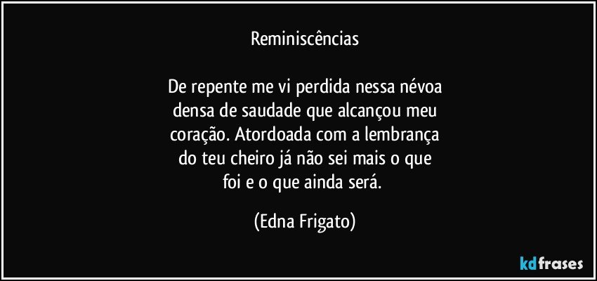 Reminiscências

De repente me vi perdida nessa névoa
densa de saudade que alcançou meu
coração. Atordoada com a lembrança
do teu cheiro já não sei mais o que
foi e o que ainda será. (Edna Frigato)