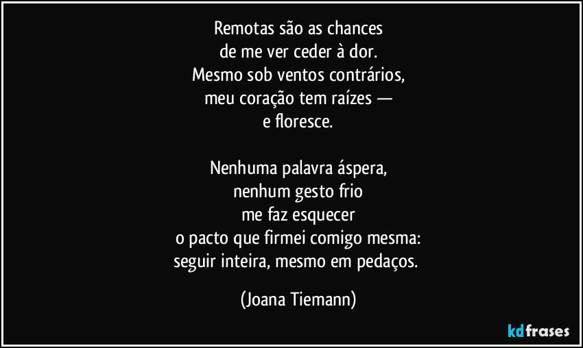 Remotas são as chances
de me ver ceder à dor.
Mesmo sob ventos contrários,
meu coração tem raízes —
e floresce.

Nenhuma palavra áspera,
nenhum gesto frio
me faz esquecer
o pacto que firmei comigo mesma:
seguir inteira, mesmo em pedaços. (Joana Tiemann)
