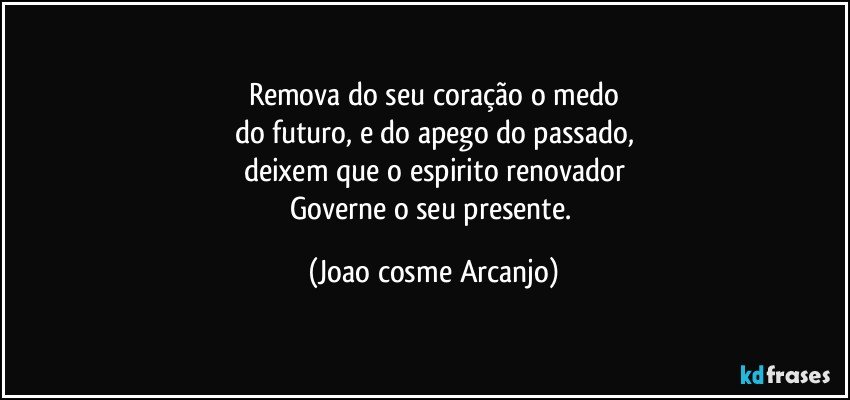 Remova do seu coração o medo
do futuro, e do apego do passado,
deixem que o espirito renovador
Governe o seu presente. (Joao cosme Arcanjo)