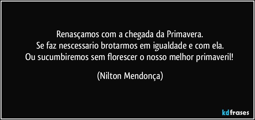 ⁠Renasçamos com a chegada da Primavera. 
Se faz nescessario brotarmos em igualdade e com ela.
Ou sucumbiremos sem florescer o nosso melhor primaveril! (Nilton Mendonça)