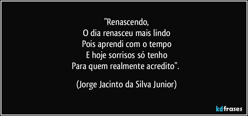 "Renascendo,
O dia renasceu mais lindo
Pois aprendi com o tempo
E hoje sorrisos só tenho
Para quem realmente acredito". (Jorge Jacinto da Silva Junior)