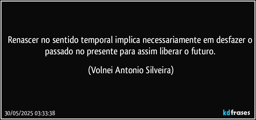 Renascer no sentido temporal implica necessariamente em desfazer o passado no presente para assim liberar o futuro. (Volnei Antonio Silveira)