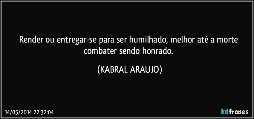 Render ou entregar-se para ser humilhado, melhor até a morte combater sendo honrado. (KABRAL ARAUJO)