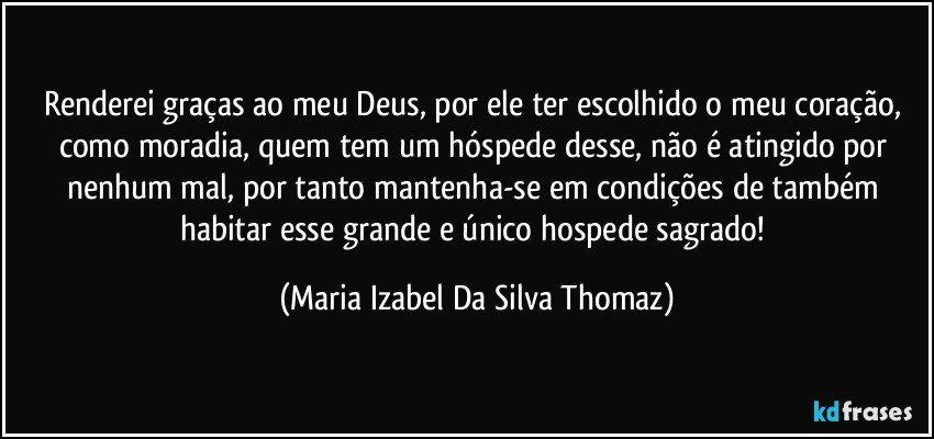 Renderei graças ao meu Deus, por ele ter escolhido o meu coração, como  moradia, quem tem um hóspede desse, não é atingido por nenhum mal, por tanto mantenha-se em condições de também habitar esse grande e único hospede sagrado! (Maria Izabel Da Silva Thomaz)