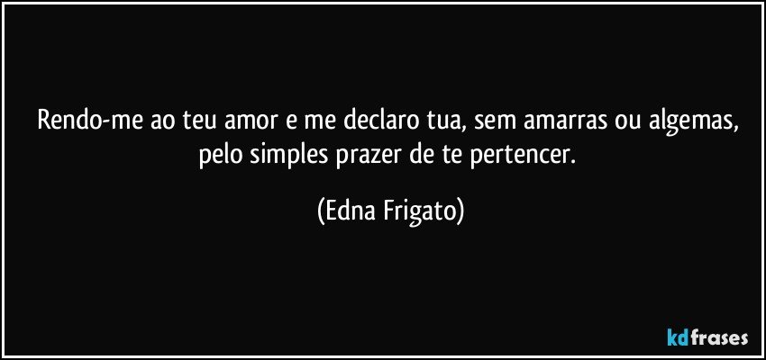 Rendo-me ao teu amor e me declaro tua, sem amarras ou algemas, pelo simples prazer de te pertencer. (Edna Frigato)