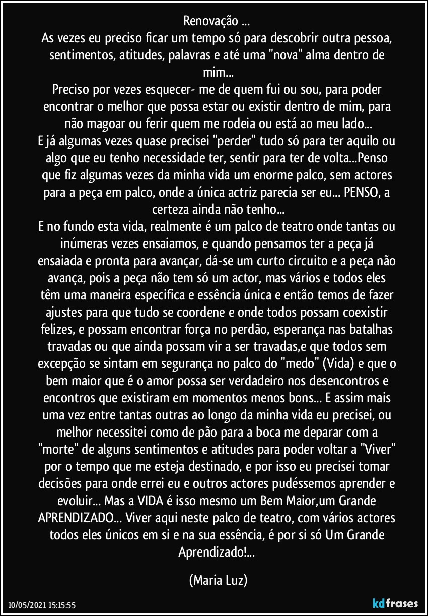 Renovação ... 
As vezes eu preciso ficar um tempo só para descobrir outra pessoa, sentimentos, atitudes, palavras e até uma "nova" alma dentro de mim...
Preciso por vezes esquecer- me de quem fui ou sou, para poder encontrar o melhor que possa estar ou existir dentro de mim, para não magoar ou ferir quem me rodeia ou está ao meu lado...
E já algumas vezes quase precisei "perder" tudo só para ter aquilo ou algo que eu tenho necessidade ter, sentir para ter de volta...Penso que fiz algumas vezes da minha vida um enorme palco, sem actores para a peça em palco, onde a única actriz parecia ser eu... PENSO, a certeza ainda não tenho...
E no fundo esta vida, realmente é um palco de teatro onde tantas ou inúmeras vezes ensaiamos, e quando pensamos ter a peça já ensaiada e pronta para avançar, dá-se um curto circuito e a peça não avança, pois a peça não tem só um actor, mas vários e todos eles têm uma maneira especifica e essência única e então temos de fazer ajustes para que tudo se coordene e onde todos possam coexistir felizes, e  possam encontrar força no perdão, esperança nas batalhas travadas ou que ainda possam vir a ser travadas,e que todos sem excepção se sintam em segurança no palco do "medo" (Vida) e que o bem maior que é o amor possa ser verdadeiro nos desencontros e encontros que existiram em momentos menos bons... E assim mais uma vez entre tantas outras ao longo da minha vida eu precisei, ou melhor necessitei como de pão para a boca me deparar com a "morte" de alguns sentimentos e atitudes para poder voltar a "Viver" por o tempo que me esteja destinado, e por isso eu precisei tomar decisões para onde errei eu e outros actores pudéssemos aprender e evoluir... Mas a VIDA é isso mesmo um Bem Maior,um Grande APRENDIZADO... Viver aqui neste palco de teatro, com vários actores todos eles únicos em si e na sua essência, é por si só Um Grande Aprendizado!... (Maria Luz)