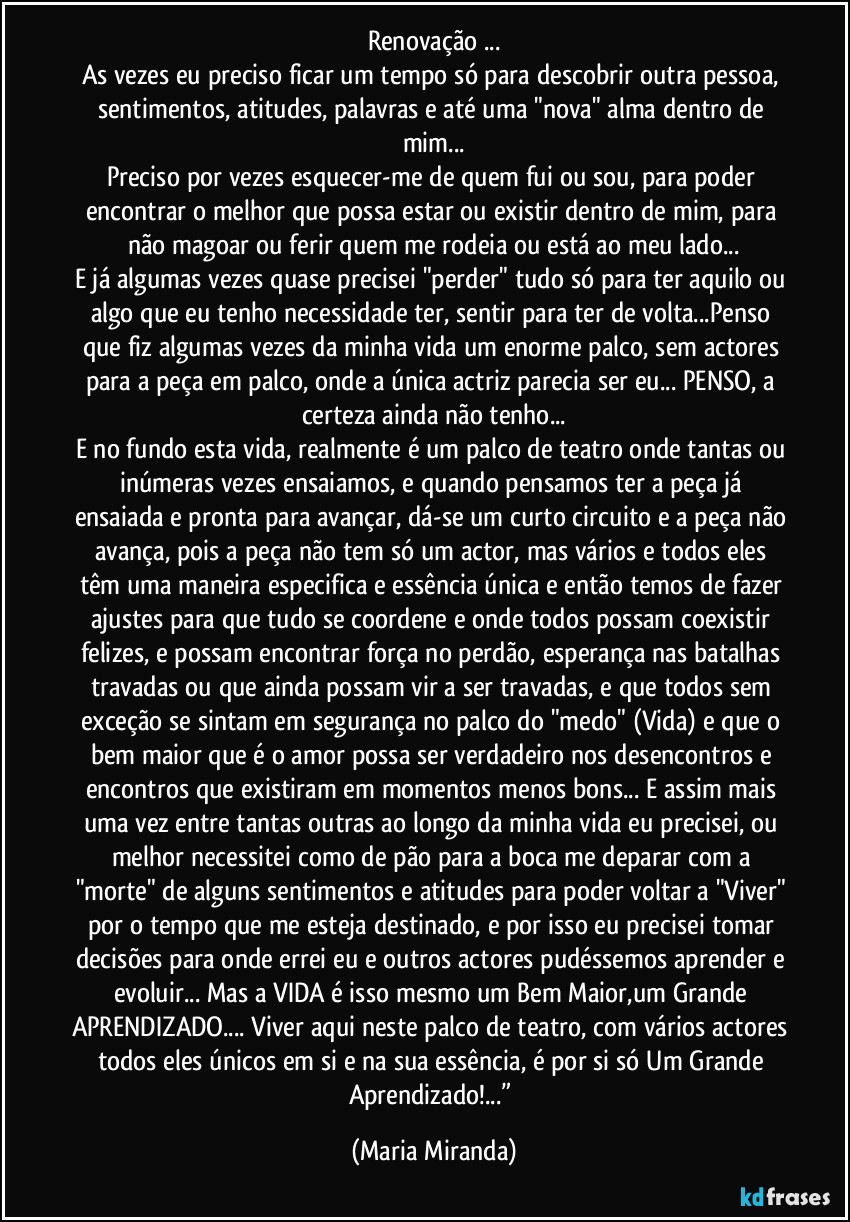 Renovação ...
As vezes eu preciso ficar um tempo só para descobrir outra pessoa, sentimentos, atitudes, palavras e até uma "nova" alma dentro de mim...
Preciso por vezes esquecer-me de quem fui ou sou, para poder encontrar o melhor que possa estar ou existir dentro de mim, para não magoar ou ferir quem me rodeia ou está ao meu lado...
E já algumas vezes quase precisei "perder" tudo só para ter aquilo ou algo que eu tenho necessidade ter, sentir para ter de volta...Penso que fiz algumas vezes da minha vida um enorme palco, sem actores para a peça em palco, onde a única actriz parecia ser eu... PENSO, a certeza ainda não tenho...
E no fundo esta vida, realmente é um palco de teatro onde tantas ou inúmeras vezes ensaiamos, e quando pensamos ter a peça já ensaiada e pronta para avançar, dá-se um curto circuito e a peça não avança, pois a peça não tem só um actor, mas vários e todos eles têm uma maneira especifica e essência única e então temos de fazer ajustes para que tudo se coordene e onde todos possam coexistir felizes, e possam encontrar força no perdão, esperança nas batalhas travadas ou que ainda possam vir a ser travadas, e que todos sem exceção se sintam em segurança no palco do "medo" (Vida) e que o bem maior que é o amor possa ser verdadeiro nos desencontros e encontros que existiram em momentos menos bons... E assim mais uma vez entre tantas outras ao longo da minha vida eu precisei, ou melhor necessitei como de pão para a boca me deparar com a "morte" de alguns sentimentos e atitudes para poder voltar a "Viver" por o tempo que me esteja destinado, e por isso eu precisei tomar decisões para onde errei eu e outros actores pudéssemos aprender e evoluir... Mas a VIDA é isso mesmo um Bem Maior,um Grande APRENDIZADO... Viver aqui neste palco de teatro, com vários actores todos eles únicos em si e na sua essência, é por si só Um Grande Aprendizado!...” (Maria Miranda)