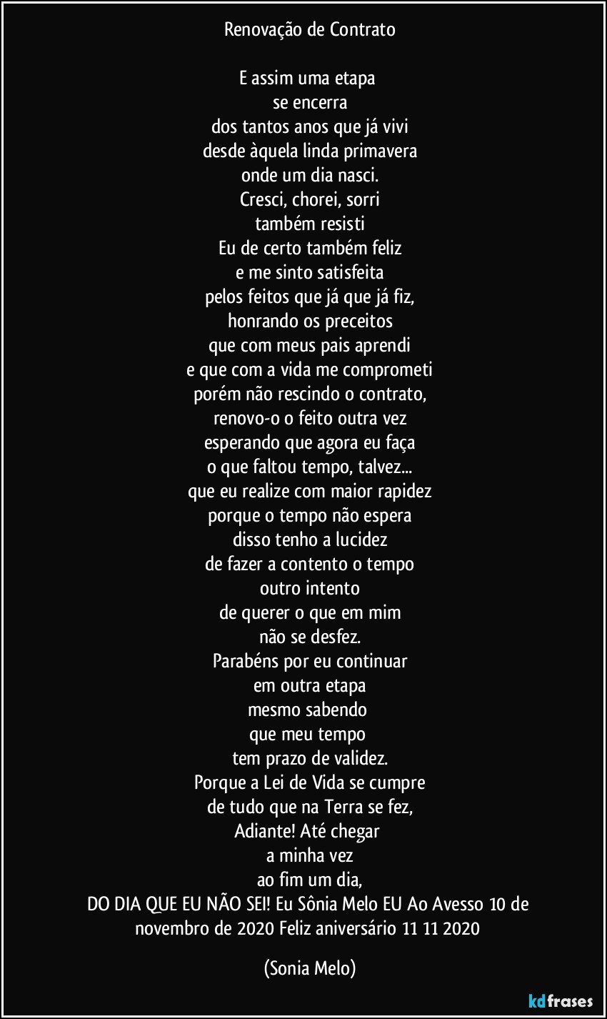 Renovação de Contrato

E assim uma etapa 
se encerra
dos tantos anos que já vivi
desde àquela linda primavera
onde um dia nasci.
Cresci, chorei, sorri
também resisti
Eu de certo também feliz
e me sinto satisfeita
pelos feitos que já que já fiz,
honrando os preceitos
que com meus pais aprendi
e que com a vida me comprometi
porém não rescindo o contrato,
renovo-o o feito outra vez
esperando que agora eu faça
o que faltou tempo, talvez...
que eu realize com maior rapidez
porque o tempo não espera
disso tenho a lucidez
de fazer a contento o tempo
outro intento
de querer o que em mim
não se desfez.
Parabéns por eu continuar
em outra etapa
mesmo sabendo 
que meu tempo 
tem prazo de validez.
Porque a Lei de Vida se cumpre
de tudo que na Terra se fez,
Adiante! Até chegar 
a minha vez
ao fim um dia,
DO DIA QUE EU NÃO SEI! Eu Sônia Melo EU Ao Avesso 10 de novembro de 2020 Feliz aniversário 11/11/ 2020 (Sonia Melo)