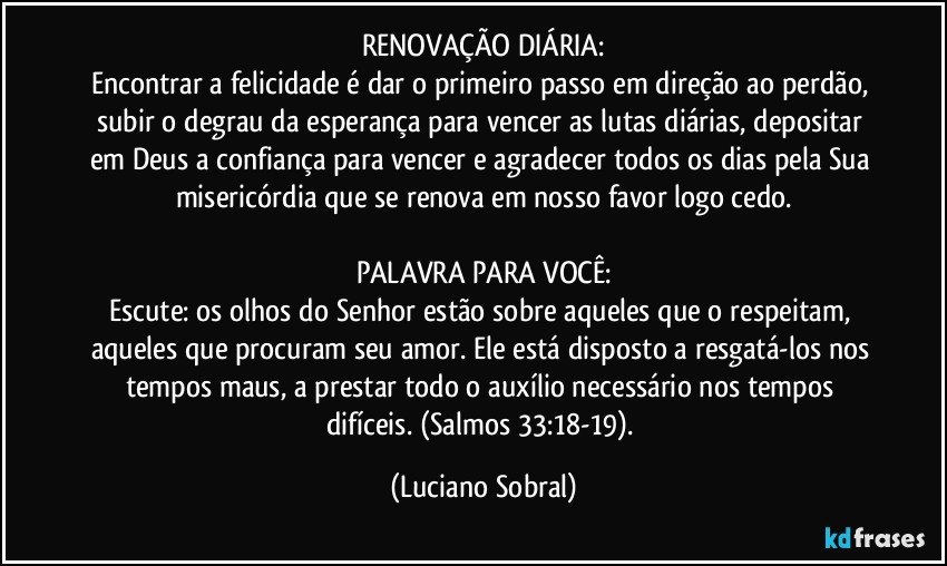 RENOVAÇÃO DIÁRIA:
Encontrar a felicidade é dar o primeiro passo em direção ao perdão, subir o degrau da esperança para vencer as lutas diárias, depositar em Deus a confiança para vencer e agradecer todos os dias pela Sua misericórdia que se renova em nosso favor logo cedo.

PALAVRA PARA VOCÊ:
Escute: os olhos do Senhor estão sobre aqueles que o respeitam, aqueles que procuram seu amor. Ele está disposto a resgatá-los nos tempos maus, a prestar todo o auxílio necessário nos tempos difíceis. (Salmos 33:18-19). (Luciano Sobral)