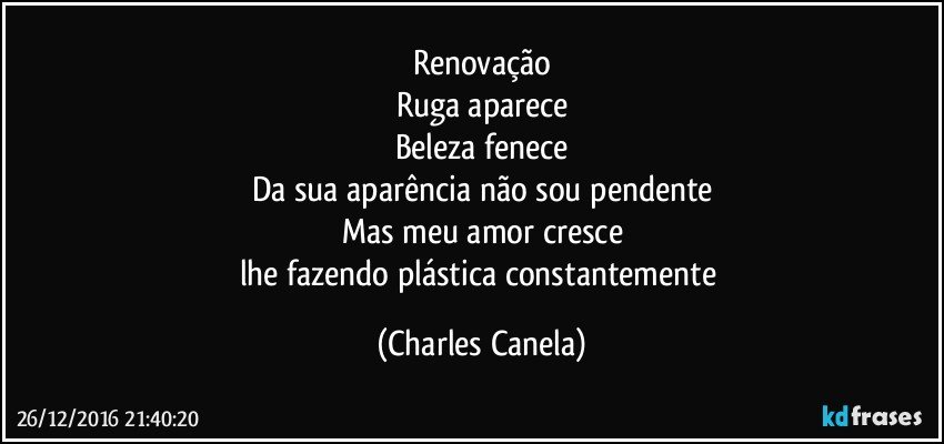 Renovação
Ruga aparece
Beleza fenece
Da sua aparência não sou pendente
Mas meu amor cresce
lhe fazendo plástica constantemente (Charles Canela)