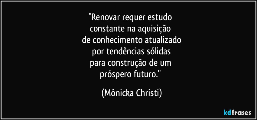 "Renovar requer estudo 
constante na aquisição 
de conhecimento atualizado
 por tendências sólidas 
para construção de um 
próspero futuro." (Mônicka Christi)