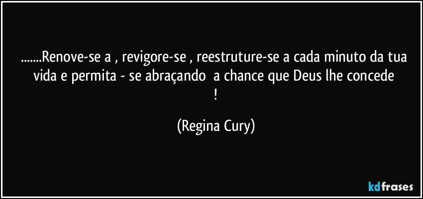 ...Renove-se a  , revigore-se  , reestruture-se  a  cada minuto da tua vida  e permita -  se    abraçando     a chance que Deus  lhe   concede  ! (Regina Cury)