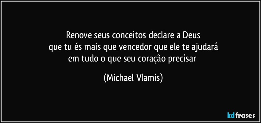 Renove seus conceitos declare a Deus
que tu és mais que vencedor que ele te ajudará
em tudo o que seu coração precisar (Michael Vlamis)