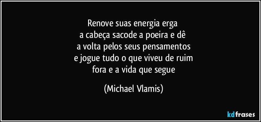 Renove suas energia erga
a cabeça sacode a poeira e dê
a volta pelos seus pensamentos
e jogue tudo o que viveu de ruim
fora e a vida que segue (Michael Vlamis)