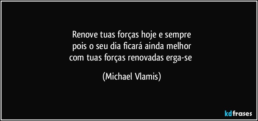 Renove tuas forças hoje e sempre
pois o seu dia ficará ainda melhor
com tuas forças renovadas erga-se (Michael Vlamis)