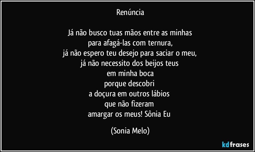 Renúncia

Já não busco tuas mãos entre as minhas
para afagá-las com ternura,
já não espero teu desejo para saciar o meu,
já não necessito dos beijos teus
em minha boca
porque descobri 
a doçura em outros lábios 
que não fizeram 
amargar os meus! Sônia Eu (Sonia Melo)