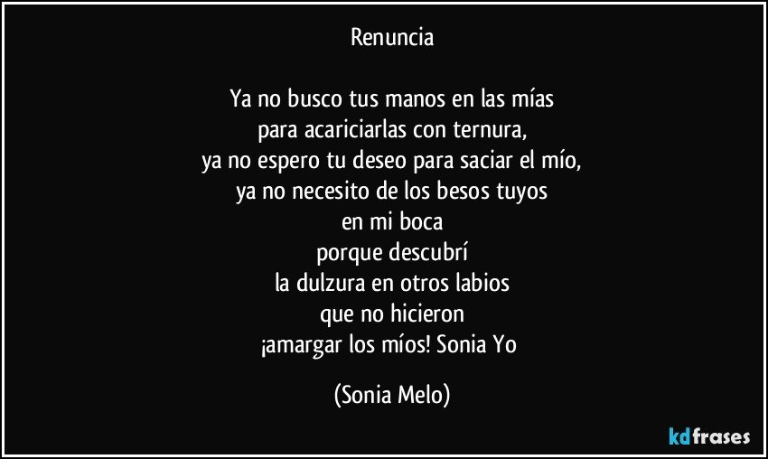 Renuncia

Ya no busco tus manos en las mías
para acariciarlas con ternura,
ya no espero tu deseo para saciar el mío,
ya no necesito de los besos tuyos
en mi boca
porque descubrí
la dulzura en otros labios
que no hicieron
¡amargar los míos! Sonia Yo (Sonia Melo)