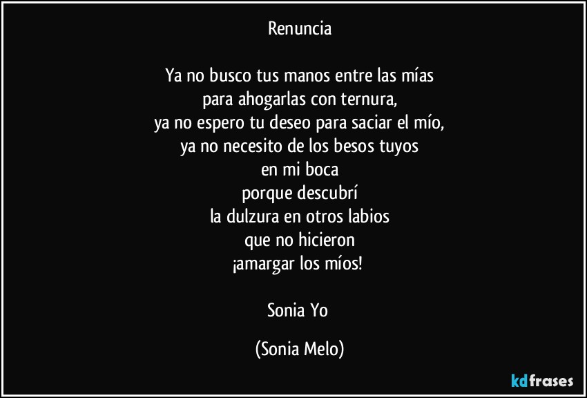 Renuncia

Ya no busco tus manos entre las mías
para ahogarlas con ternura,
ya no espero tu deseo para saciar el mío,
ya no necesito de los besos tuyos
en mi boca
porque descubrí
la dulzura en otros labios
que no hicieron
¡amargar los míos! 

Sonia Yo (Sonia Melo)