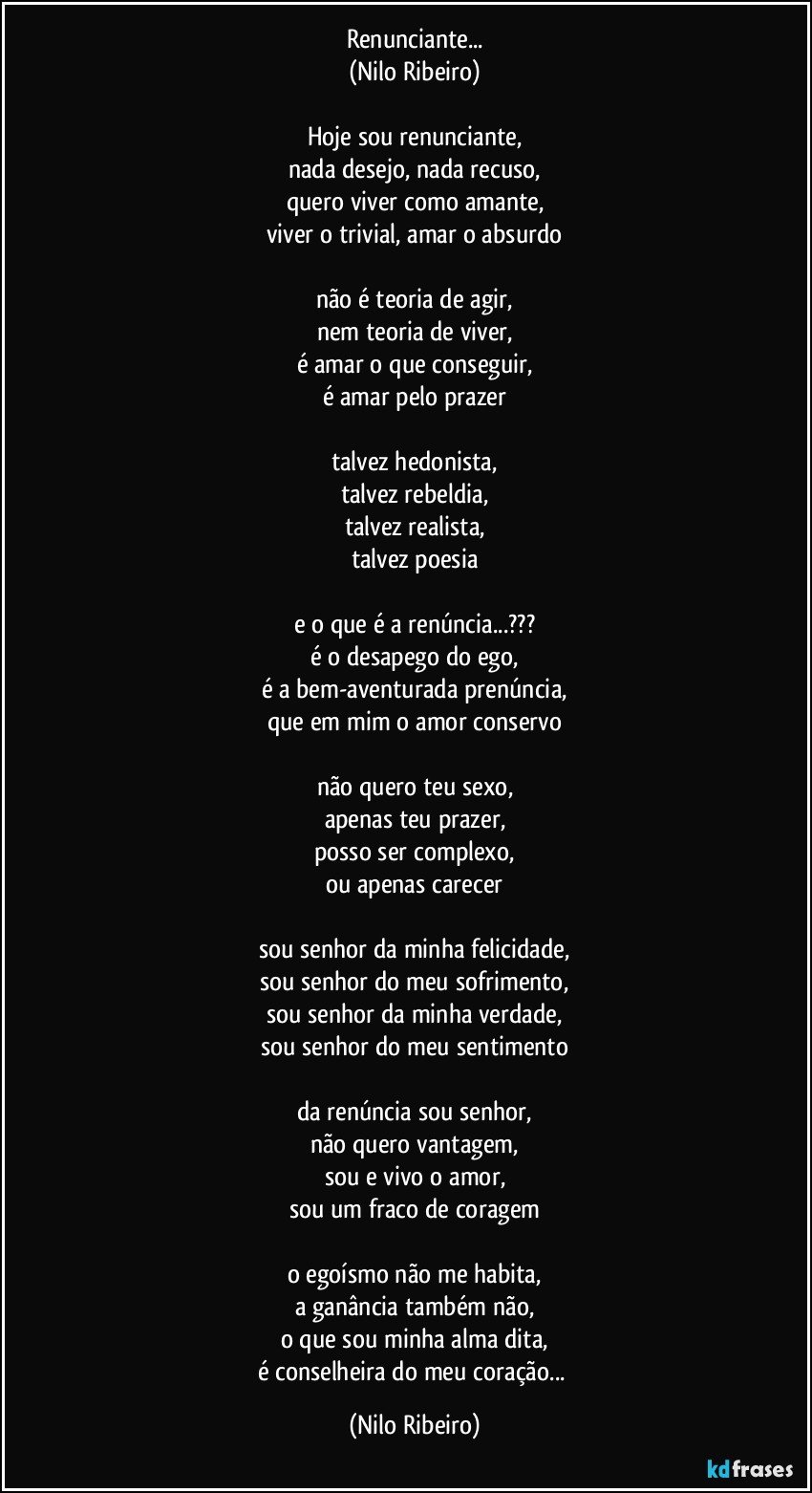 Renunciante...
(Nilo Ribeiro)

Hoje sou renunciante,
nada desejo, nada recuso,
quero viver como amante,
viver o trivial, amar o absurdo

não é teoria de agir,
nem teoria de viver,
é amar o que conseguir,
é amar pelo prazer

talvez hedonista,
talvez rebeldia,
talvez realista,
talvez poesia

e o que é a renúncia...???
é o desapego do ego,
é a bem-aventurada prenúncia,
que em mim o amor conservo

não quero teu sexo,
apenas teu prazer,
posso ser complexo,
ou apenas carecer

sou senhor da minha felicidade,
sou senhor do meu sofrimento,
sou senhor da minha verdade,
sou senhor do meu sentimento

da renúncia sou senhor,
não quero vantagem,
sou e vivo o amor,
sou um fraco de coragem

o egoísmo não me habita,
a ganância também não,
o que sou minha alma dita,
é conselheira do meu coração... (Nilo Ribeiro)