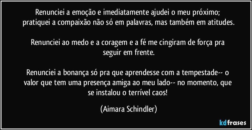 Renunciei a emoção e imediatamente ajudei o  meu próximo; pratiquei a compaixão não só em palavras, mas também em atitudes.

Renunciei ao medo e  a coragem e a fé me cingiram de força pra seguir em frente.

Renunciei a bonança só pra que aprendesse com a tempestade-- o valor que tem uma presença amiga ao meu lado-- no momento, que se instalou o terrível caos! (Aimara Schindler)