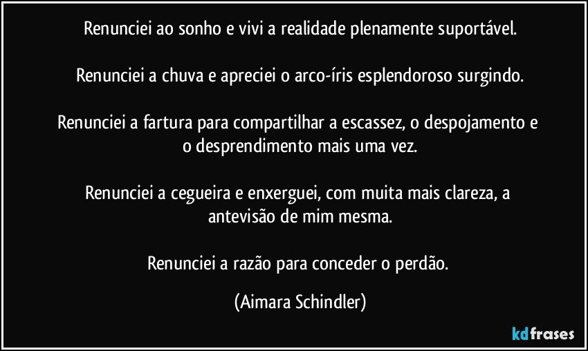 Renunciei ao sonho e vivi a realidade plenamente suportável.

Renunciei a chuva e apreciei o arco-íris esplendoroso surgindo.

Renunciei a fartura para compartilhar a escassez, o despojamento e  o desprendimento mais uma vez.

Renunciei a cegueira e enxerguei, com muita mais clareza,  a antevisão de mim mesma.

Renunciei a razão para conceder o perdão. (Aimara Schindler)