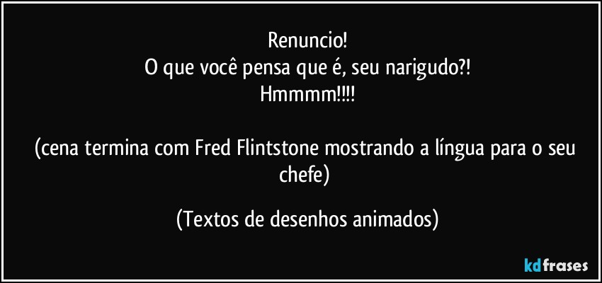 Renuncio!
O que você pensa que é, seu narigudo?!
Hmmmm!!!

(cena termina com Fred Flintstone mostrando a língua para o seu chefe) (Textos de desenhos animados)