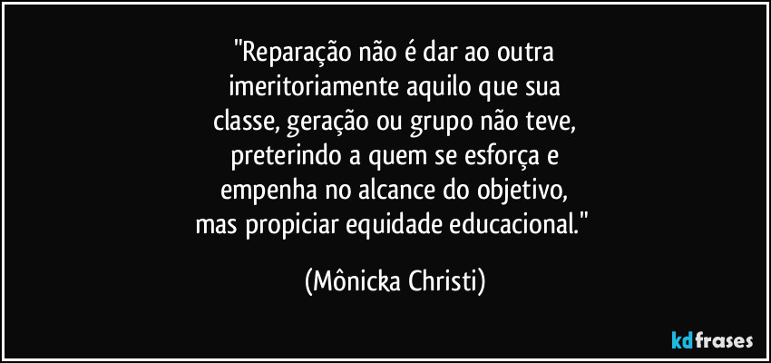 "Reparação não é dar ao outra
imeritoriamente aquilo que sua
classe, geração ou grupo não teve,
preterindo a quem se esforça e
empenha no alcance do objetivo,
mas propiciar equidade educacional." (Mônicka Christi)