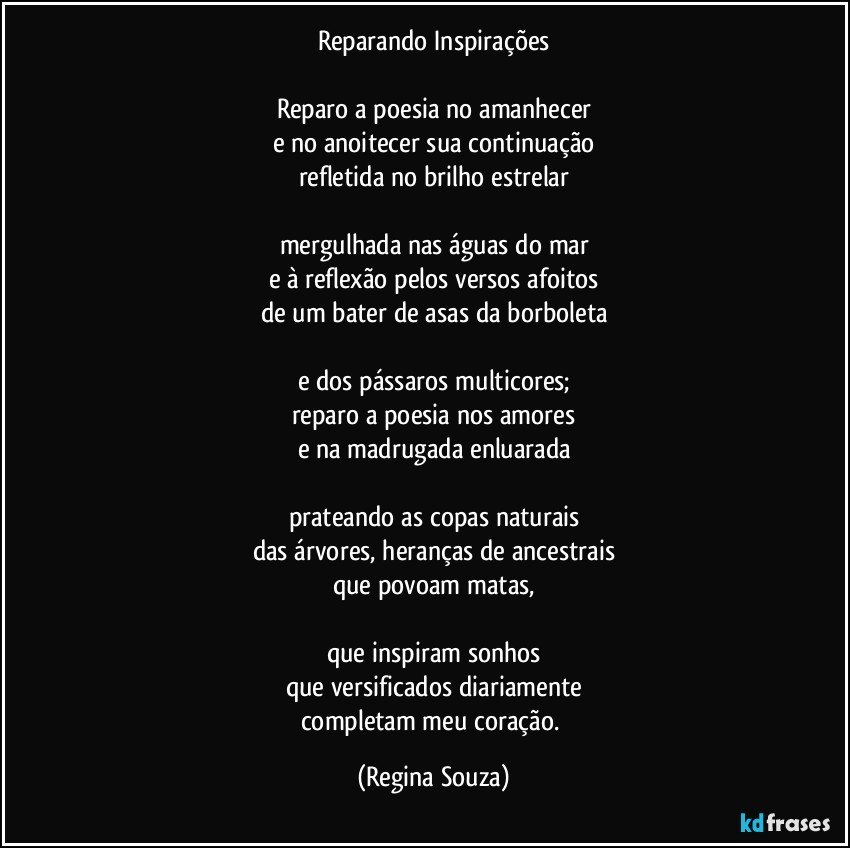 Reparando Inspirações

Reparo a poesia no amanhecer
e no anoitecer sua continuação
refletida no brilho estrelar

mergulhada nas águas do mar
e à reflexão pelos versos afoitos
de um bater de asas da borboleta

e dos pássaros multicores;
reparo a poesia nos amores
e na madrugada enluarada

prateando as copas naturais
das árvores, heranças de ancestrais
que povoam matas,

que inspiram sonhos
que versificados diariamente
completam meu coração. (Regina Souza)