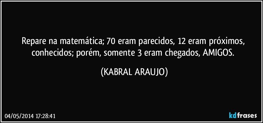 Repare na matemática; 70 eram parecidos, 12 eram próximos, conhecidos; porém, somente 3 eram chegados, AMIGOS. (KABRAL ARAUJO)