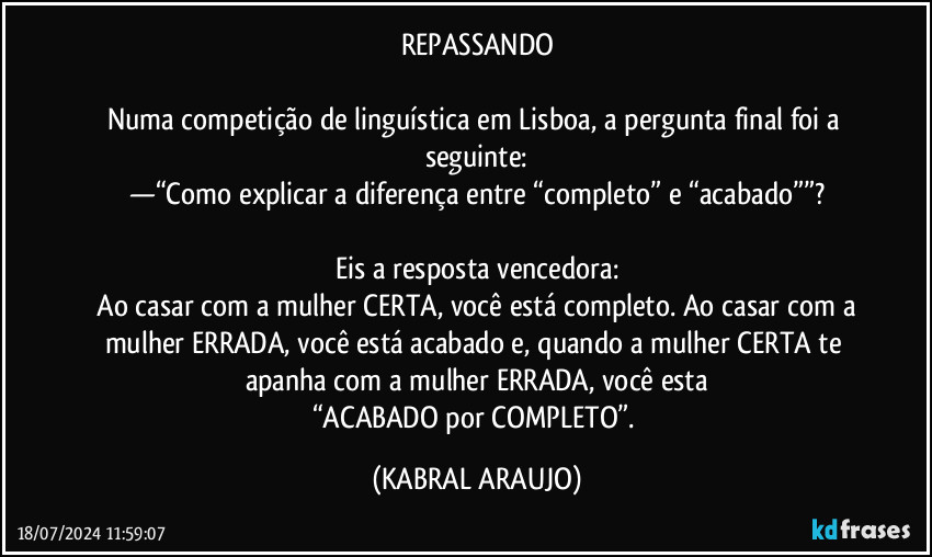 REPASSANDO

Numa competição de linguística em Lisboa, a pergunta final foi a seguinte:
—“Como explicar a diferença entre “completo” e “acabado””?

Eis a resposta vencedora:
―Ao casar com a mulher CERTA, você está completo. Ao casar com a mulher ERRADA, você está acabado e, quando a mulher CERTA te apanha com a mulher ERRADA, você esta
“ACABADO por COMPLETO”. (KABRAL ARAUJO)