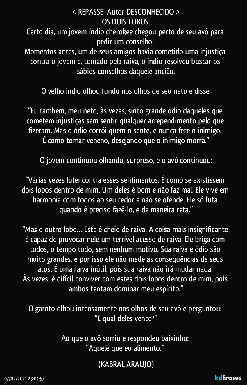 < REPASSE_Autor DESCONHECIDO >
OS DOIS LOBOS.
Certo dia, um jovem índio cherokee chegou perto de seu avô para pedir um conselho. 
Momentos antes, um de seus amigos havia cometido uma injustiça contra o jovem e, tomado pela raiva, o índio resolveu buscar os sábios conselhos daquele ancião.

O velho índio olhou fundo nos olhos de seu neto e disse:

“Eu também, meu neto, às vezes, sinto grande ódio daqueles que cometem injustiças sem sentir qualquer arrependimento pelo que fizeram. Mas o ódio corrói quem o sente, e nunca fere o inimigo. 
É como tomar veneno, desejando que o inimigo morra.”

O jovem continuou olhando, surpreso, e o avô continuou:

“Várias vezes lutei contra esses sentimentos. É como se existissem dois lobos dentro de mim. Um deles é bom e não faz mal. Ele vive em harmonia com todos ao seu redor e não se ofende. Ele só luta quando é preciso fazê-lo, e de maneira reta.”

“Mas o outro lobo… Este é cheio de raiva. A coisa mais insignificante é capaz de provocar nele um terrível acesso de raiva. Ele briga com todos, o tempo todo, sem nenhum motivo. Sua raiva e ódio são muito grandes, e por isso ele não mede as consequências de seus atos. É uma raiva inútil, pois sua raiva não irá mudar nada. 
Às vezes, é difícil conviver com estes dois lobos dentro de mim, pois ambos tentam dominar meu espírito.”

O garoto olhou intensamente nos olhos de seu avô e perguntou: 
“E qual deles vence?”

Ao que o avô sorriu e respondeu baixinho: 
“Aquele que eu alimento.” (KABRAL ARAUJO)