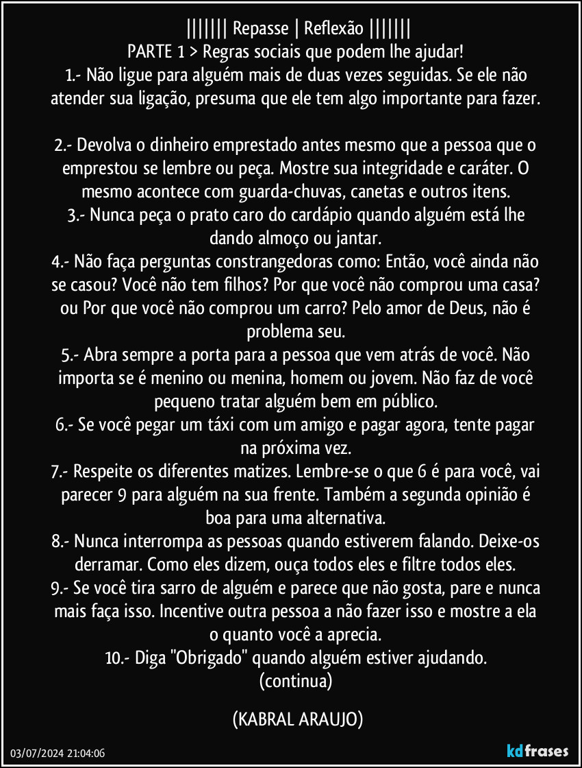 ||||||| Repasse | Reflexão |||||||
PARTE 1 > Regras sociais que podem lhe ajudar!  
1.- Não ligue para alguém mais de duas vezes seguidas. Se ele não atender sua ligação, presuma que ele tem algo importante para fazer. 
2.- Devolva o dinheiro emprestado antes mesmo que a pessoa que o emprestou se lembre ou peça. Mostre sua integridade e caráter. O mesmo acontece com guarda-chuvas, canetas e outros itens. 
3.- Nunca peça o prato caro do cardápio quando alguém está lhe dando almoço ou jantar. 
4.- Não faça perguntas constrangedoras como: Então, você ainda não se casou? Você não tem filhos? Por que você não comprou uma casa? ou Por que você não comprou um carro? Pelo amor de Deus, não é problema seu. 
5.- Abra sempre a porta para a pessoa que vem atrás de você. Não importa se é menino ou menina, homem ou jovem. Não faz de você pequeno tratar alguém bem em público. 
6.- Se você pegar um táxi com um amigo e pagar agora, tente pagar na próxima vez. 
7.- Respeite os diferentes matizes. Lembre-se o que 6 é para você, vai parecer 9 para alguém na sua frente. Também a segunda opinião é boa para uma alternativa. 
8.- Nunca interrompa as pessoas quando estiverem falando. Deixe-os derramar. Como eles dizem, ouça todos eles e filtre todos eles. 
9.- Se você tira sarro de alguém e parece que não gosta, pare e nunca mais faça isso. Incentive outra pessoa a não fazer isso e mostre a ela o quanto você a aprecia. 
10.- Diga "Obrigado" quando alguém estiver ajudando. 
(continua) (KABRAL ARAUJO)