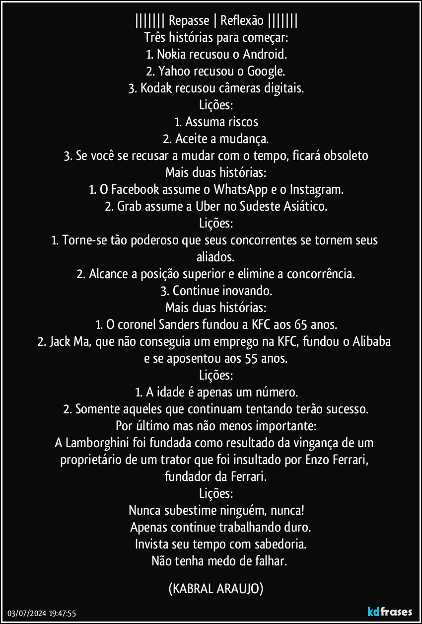 ||||||| Repasse | Reflexão |||||||
Três histórias para começar:
1. Nokia recusou o Android.
2. Yahoo recusou o Google.
3. Kodak recusou câmeras digitais.
Lições:
1. Assuma riscos
2. Aceite a mudança.
3. Se você se recusar a mudar com o tempo, ficará obsoleto
Mais duas histórias:
1. O Facebook assume o WhatsApp e o Instagram.
2. Grab assume a Uber no Sudeste Asiático.
Lições:
1. Torne-se tão poderoso que seus concorrentes se tornem seus aliados.
2. Alcance a posição superior e elimine a concorrência.
3. Continue inovando.
Mais duas histórias:
1. O coronel Sanders fundou a KFC aos 65 anos.
2. Jack Ma, que não conseguia um emprego na KFC, fundou o Alibaba e se aposentou aos 55 anos.
Lições:
1. A idade é apenas um número.
2. Somente aqueles que continuam tentando terão sucesso.
Por último mas não menos importante:
A Lamborghini foi fundada como resultado da vingança de um proprietário de um trator que foi insultado por Enzo Ferrari, fundador da Ferrari.
Lições:
Nunca subestime ninguém, nunca!
✔️ Apenas continue trabalhando duro.
✔️ Invista seu tempo com sabedoria.
✔️ Não tenha medo de falhar. (KABRAL ARAUJO)