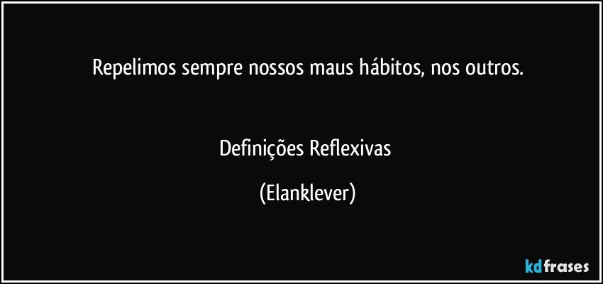 Repelimos sempre nossos maus hábitos, nos outros.


Definições Reflexivas (Elanklever)