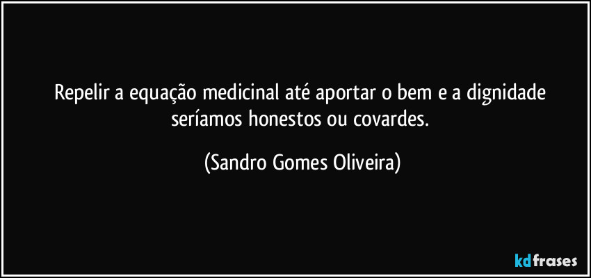 Repelir a equação medicinal até aportar o bem e a dignidade seríamos honestos ou covardes. (Sandro Gomes Oliveira)
