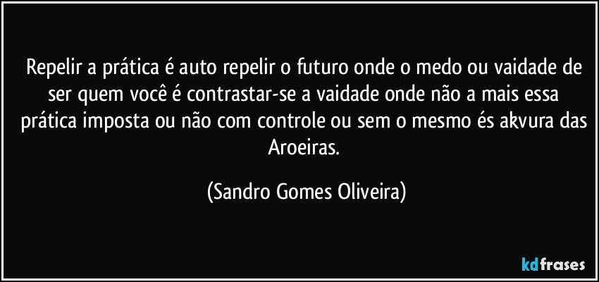 Repelir a prática é auto repelir o futuro onde o medo ou vaidade de ser quem você é contrastar-se a vaidade onde não a mais essa prática imposta ou não com controle ou sem o mesmo és akvura das Aroeiras. (Sandro Gomes Oliveira)