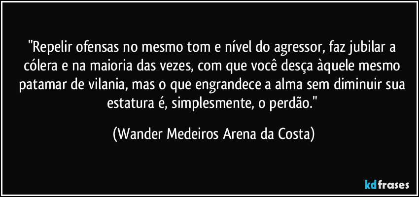 "Repelir ofensas no mesmo tom e nível do agressor, faz jubilar a cólera e na maioria das vezes, com que você desça àquele mesmo patamar de vilania, mas o que engrandece a alma sem diminuir sua estatura é, simplesmente, o perdão." (Wander Medeiros Arena da Costa)