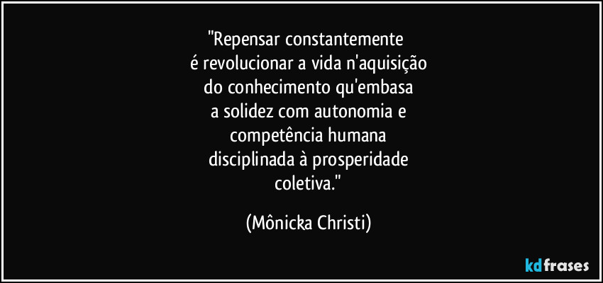 "Repensar constantemente 
é revolucionar a vida n'aquisição
 do conhecimento qu'embasa 
a solidez com autonomia e
 competência humana 
disciplinada à prosperidade
 coletiva." (Mônicka Christi)