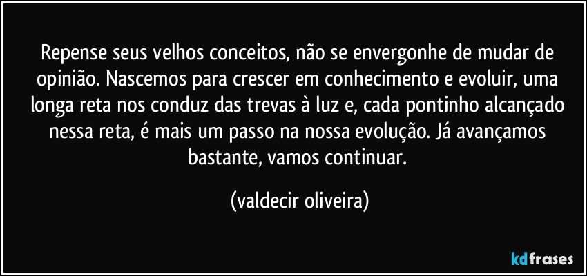 Repense seus velhos conceitos, não se envergonhe de mudar de opinião. Nascemos para crescer em conhecimento e evoluir, uma longa reta nos conduz das trevas à luz e, cada pontinho alcançado nessa reta, é mais um passo na nossa evolução. Já avançamos bastante, vamos continuar. (valdecir oliveira)